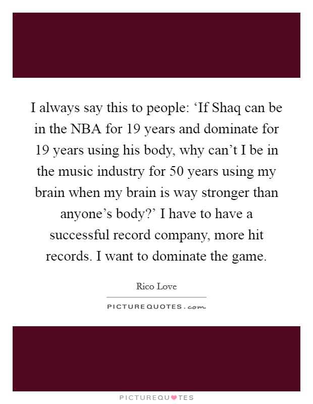 I always say this to people: ‘If Shaq can be in the NBA for 19 years and dominate for 19 years using his body, why can't I be in the music industry for 50 years using my brain when my brain is way stronger than anyone's body?' I have to have a successful record company, more hit records. I want to dominate the game Picture Quote #1