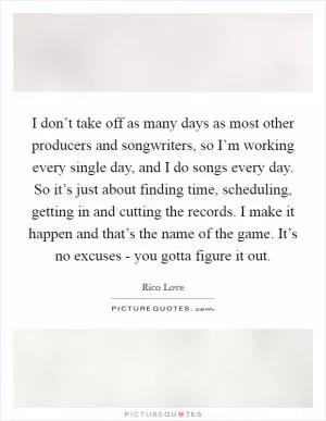 I don’t take off as many days as most other producers and songwriters, so I’m working every single day, and I do songs every day. So it’s just about finding time, scheduling, getting in and cutting the records. I make it happen and that’s the name of the game. It’s no excuses - you gotta figure it out Picture Quote #1