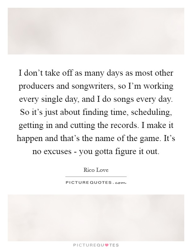 I don't take off as many days as most other producers and songwriters, so I'm working every single day, and I do songs every day. So it's just about finding time, scheduling, getting in and cutting the records. I make it happen and that's the name of the game. It's no excuses - you gotta figure it out Picture Quote #1