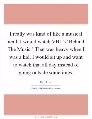 I really was kind of like a musical nerd. I would watch VH1’s ‘Behind The Music.’ That was heavy when I was a kid. I would sit up and want to watch that all day instead of going outside sometimes Picture Quote #1
