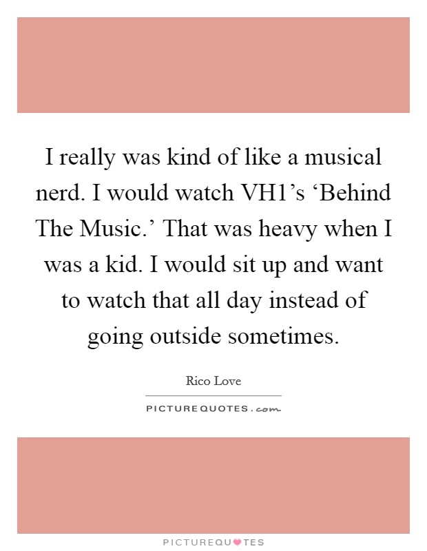 I really was kind of like a musical nerd. I would watch VH1's ‘Behind The Music.' That was heavy when I was a kid. I would sit up and want to watch that all day instead of going outside sometimes Picture Quote #1