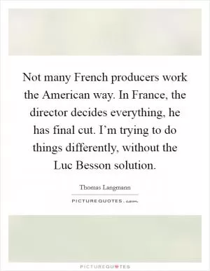 Not many French producers work the American way. In France, the director decides everything, he has final cut. I’m trying to do things differently, without the Luc Besson solution Picture Quote #1