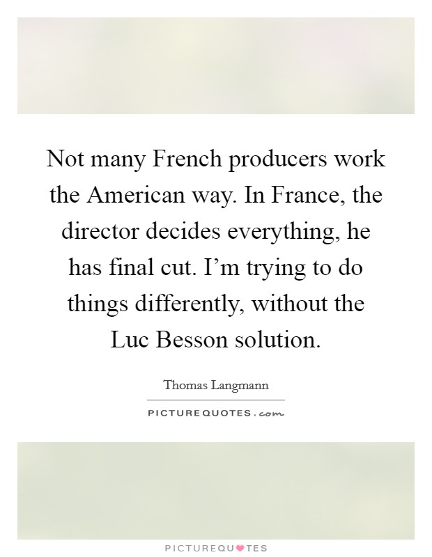 Not many French producers work the American way. In France, the director decides everything, he has final cut. I'm trying to do things differently, without the Luc Besson solution Picture Quote #1