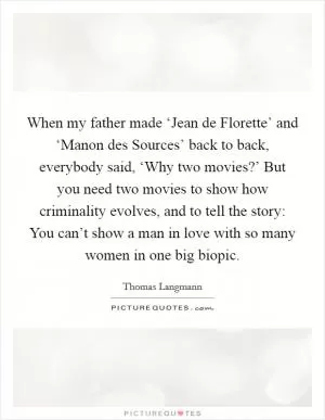 When my father made ‘Jean de Florette’ and ‘Manon des Sources’ back to back, everybody said, ‘Why two movies?’ But you need two movies to show how criminality evolves, and to tell the story: You can’t show a man in love with so many women in one big biopic Picture Quote #1