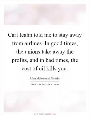 Carl Icahn told me to stay away from airlines. In good times, the unions take away the profits, and in bad times, the cost of oil kills you Picture Quote #1