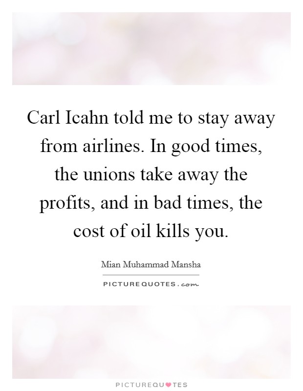 Carl Icahn told me to stay away from airlines. In good times, the unions take away the profits, and in bad times, the cost of oil kills you Picture Quote #1