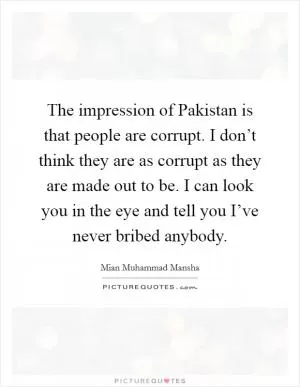The impression of Pakistan is that people are corrupt. I don’t think they are as corrupt as they are made out to be. I can look you in the eye and tell you I’ve never bribed anybody Picture Quote #1
