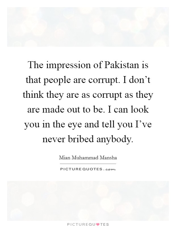 The impression of Pakistan is that people are corrupt. I don't think they are as corrupt as they are made out to be. I can look you in the eye and tell you I've never bribed anybody Picture Quote #1