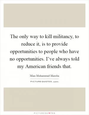 The only way to kill militancy, to reduce it, is to provide opportunities to people who have no opportunities. I’ve always told my American friends that Picture Quote #1