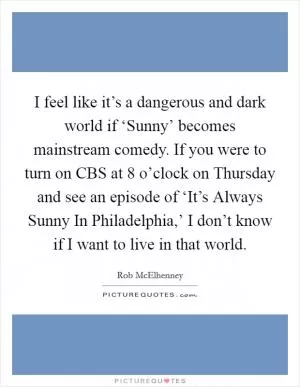 I feel like it’s a dangerous and dark world if ‘Sunny’ becomes mainstream comedy. If you were to turn on CBS at 8 o’clock on Thursday and see an episode of ‘It’s Always Sunny In Philadelphia,’ I don’t know if I want to live in that world Picture Quote #1