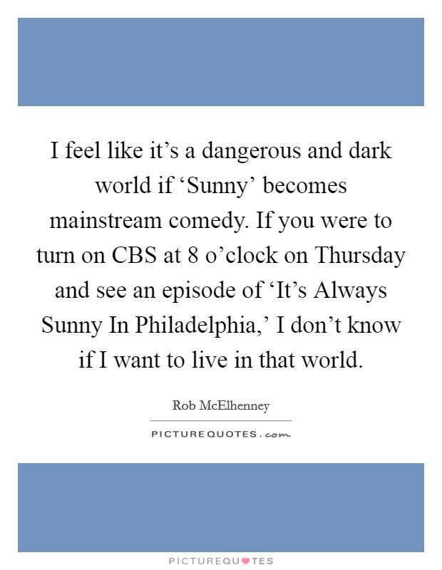 I feel like it's a dangerous and dark world if ‘Sunny' becomes mainstream comedy. If you were to turn on CBS at 8 o'clock on Thursday and see an episode of ‘It's Always Sunny In Philadelphia,' I don't know if I want to live in that world Picture Quote #1