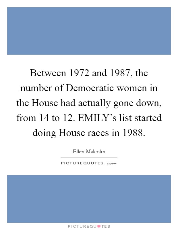 Between 1972 and 1987, the number of Democratic women in the House had actually gone down, from 14 to 12. EMILY's list started doing House races in 1988 Picture Quote #1