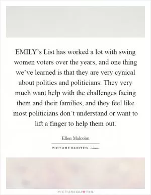 EMILY’s List has worked a lot with swing women voters over the years, and one thing we’ve learned is that they are very cynical about politics and politicians. They very much want help with the challenges facing them and their families, and they feel like most politicians don’t understand or want to lift a finger to help them out Picture Quote #1