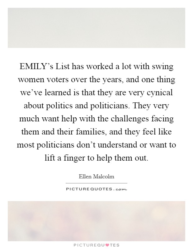 EMILY's List has worked a lot with swing women voters over the years, and one thing we've learned is that they are very cynical about politics and politicians. They very much want help with the challenges facing them and their families, and they feel like most politicians don't understand or want to lift a finger to help them out Picture Quote #1