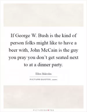 If George W. Bush is the kind of person folks might like to have a beer with, John McCain is the guy you pray you don’t get seated next to at a dinner party Picture Quote #1