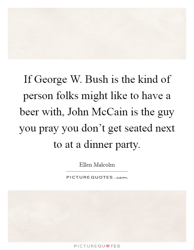 If George W. Bush is the kind of person folks might like to have a beer with, John McCain is the guy you pray you don't get seated next to at a dinner party Picture Quote #1
