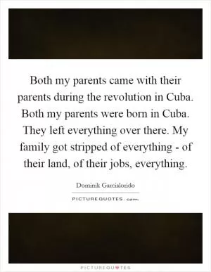 Both my parents came with their parents during the revolution in Cuba. Both my parents were born in Cuba. They left everything over there. My family got stripped of everything - of their land, of their jobs, everything Picture Quote #1