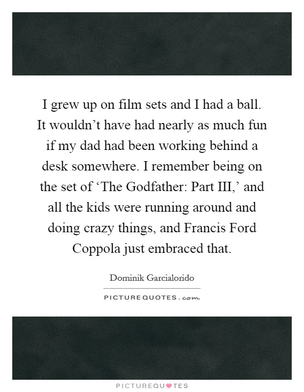 I grew up on film sets and I had a ball. It wouldn't have had nearly as much fun if my dad had been working behind a desk somewhere. I remember being on the set of ‘The Godfather: Part III,' and all the kids were running around and doing crazy things, and Francis Ford Coppola just embraced that Picture Quote #1