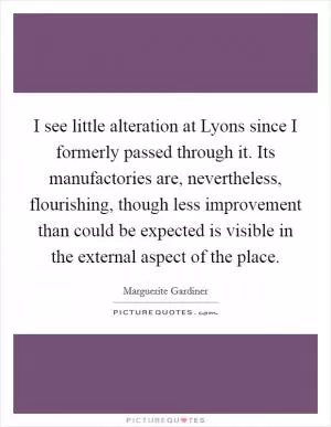I see little alteration at Lyons since I formerly passed through it. Its manufactories are, nevertheless, flourishing, though less improvement than could be expected is visible in the external aspect of the place Picture Quote #1