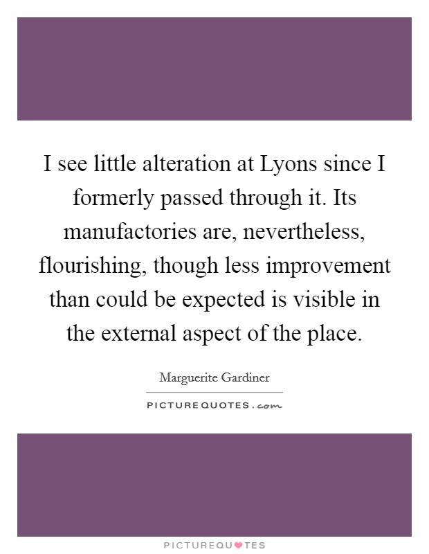 I see little alteration at Lyons since I formerly passed through it. Its manufactories are, nevertheless, flourishing, though less improvement than could be expected is visible in the external aspect of the place Picture Quote #1