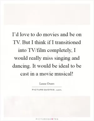 I’d love to do movies and be on TV. But I think if I transitioned into TV/film completely, I would really miss singing and dancing. It would be ideal to be cast in a movie musical! Picture Quote #1