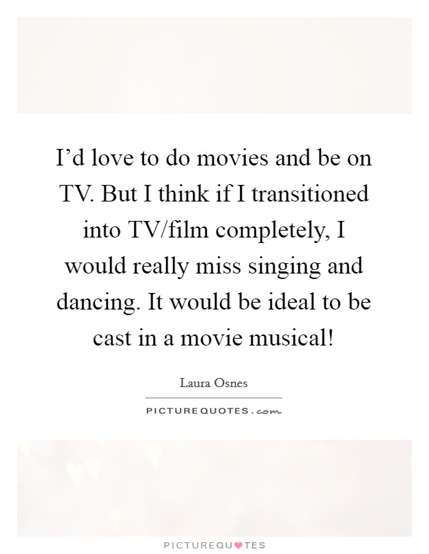 I'd love to do movies and be on TV. But I think if I transitioned into TV/film completely, I would really miss singing and dancing. It would be ideal to be cast in a movie musical! Picture Quote #1