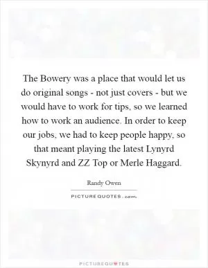 The Bowery was a place that would let us do original songs - not just covers - but we would have to work for tips, so we learned how to work an audience. In order to keep our jobs, we had to keep people happy, so that meant playing the latest Lynyrd Skynyrd and ZZ Top or Merle Haggard Picture Quote #1