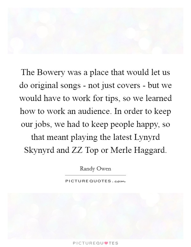 The Bowery was a place that would let us do original songs - not just covers - but we would have to work for tips, so we learned how to work an audience. In order to keep our jobs, we had to keep people happy, so that meant playing the latest Lynyrd Skynyrd and ZZ Top or Merle Haggard Picture Quote #1