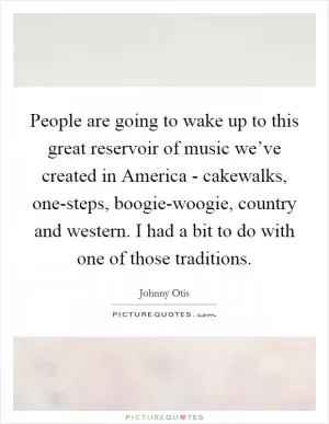 People are going to wake up to this great reservoir of music we’ve created in America - cakewalks, one-steps, boogie-woogie, country and western. I had a bit to do with one of those traditions Picture Quote #1