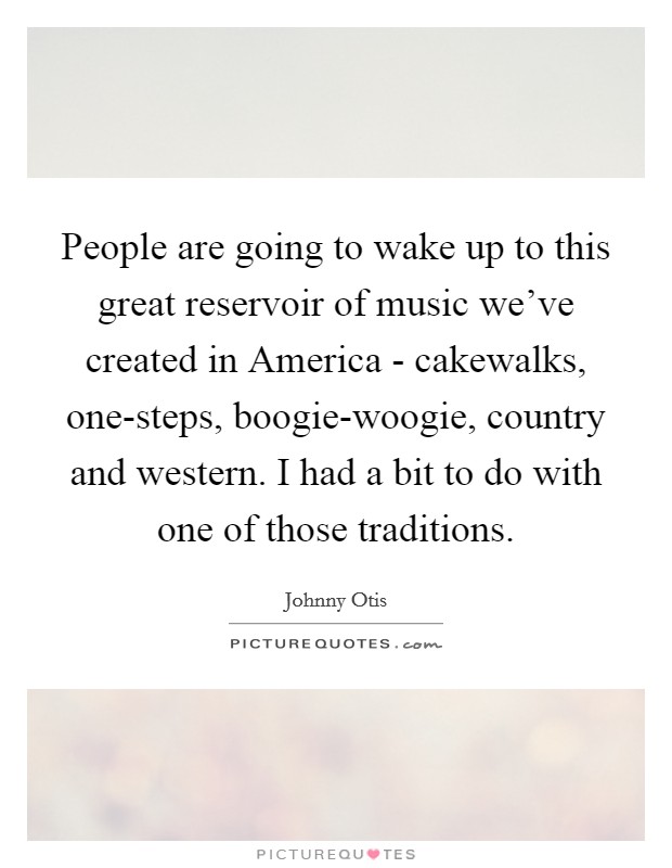 People are going to wake up to this great reservoir of music we've created in America - cakewalks, one-steps, boogie-woogie, country and western. I had a bit to do with one of those traditions Picture Quote #1