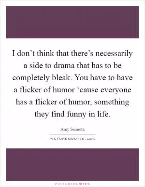 I don’t think that there’s necessarily a side to drama that has to be completely bleak. You have to have a flicker of humor ‘cause everyone has a flicker of humor, something they find funny in life Picture Quote #1