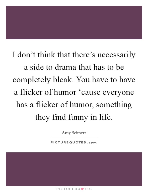 I don't think that there's necessarily a side to drama that has to be completely bleak. You have to have a flicker of humor ‘cause everyone has a flicker of humor, something they find funny in life Picture Quote #1