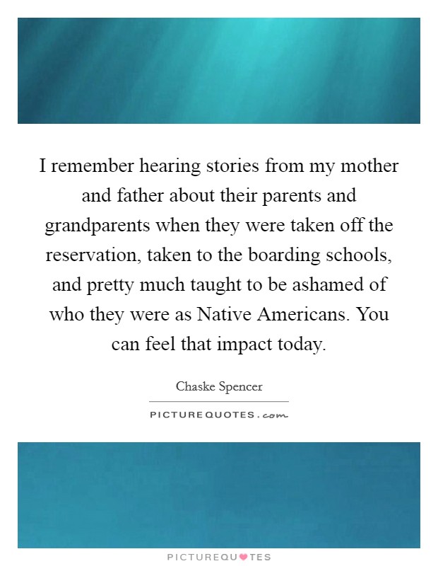 I remember hearing stories from my mother and father about their parents and grandparents when they were taken off the reservation, taken to the boarding schools, and pretty much taught to be ashamed of who they were as Native Americans. You can feel that impact today Picture Quote #1