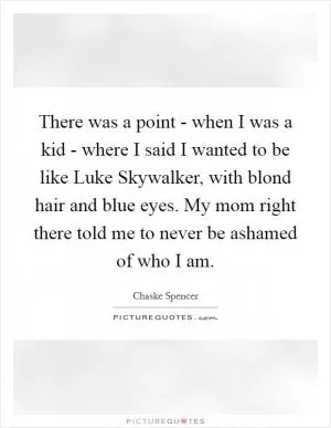 There was a point - when I was a kid - where I said I wanted to be like Luke Skywalker, with blond hair and blue eyes. My mom right there told me to never be ashamed of who I am Picture Quote #1