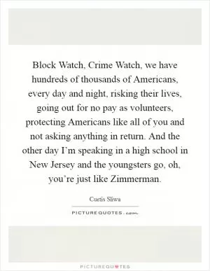 Block Watch, Crime Watch, we have hundreds of thousands of Americans, every day and night, risking their lives, going out for no pay as volunteers, protecting Americans like all of you and not asking anything in return. And the other day I’m speaking in a high school in New Jersey and the youngsters go, oh, you’re just like Zimmerman Picture Quote #1