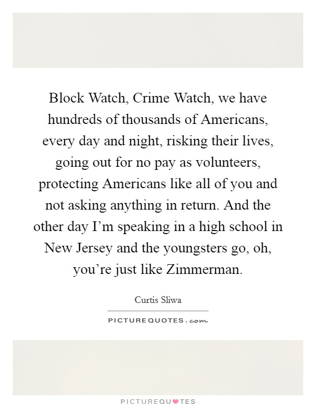 Block Watch, Crime Watch, we have hundreds of thousands of Americans, every day and night, risking their lives, going out for no pay as volunteers, protecting Americans like all of you and not asking anything in return. And the other day I'm speaking in a high school in New Jersey and the youngsters go, oh, you're just like Zimmerman Picture Quote #1