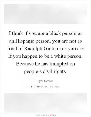 I think if you are a black person or an Hispanic person, you are not as fond of Rudolph Giuliani as you are if you happen to be a white person. Because he has trampled on people’s civil rights Picture Quote #1