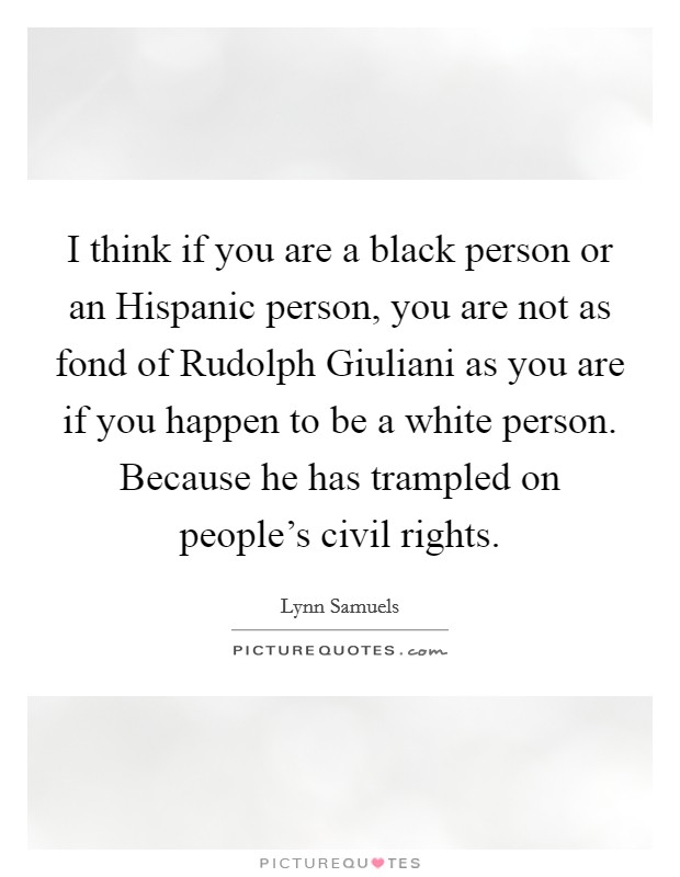 I think if you are a black person or an Hispanic person, you are not as fond of Rudolph Giuliani as you are if you happen to be a white person. Because he has trampled on people's civil rights Picture Quote #1
