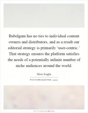 Babelgum has no ties to individual content owners and distributors, and as a result our editorial strategy is primarily ‘user-centric.’ That strategy ensures the platform satisfies the needs of a potentially infinite number of niche audiences around the world Picture Quote #1