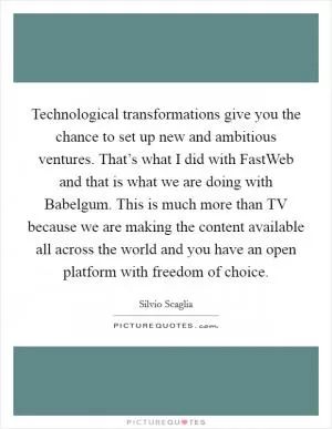 Technological transformations give you the chance to set up new and ambitious ventures. That’s what I did with FastWeb and that is what we are doing with Babelgum. This is much more than TV because we are making the content available all across the world and you have an open platform with freedom of choice Picture Quote #1