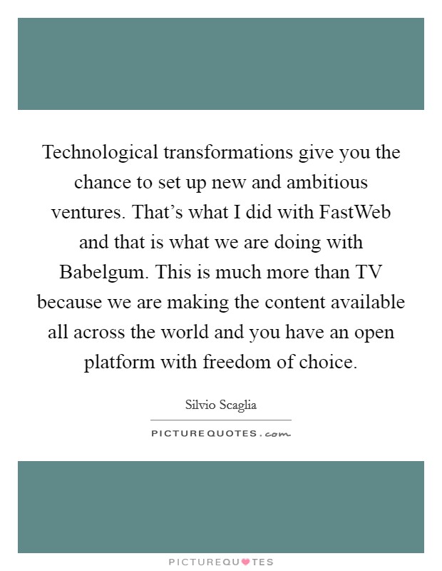 Technological transformations give you the chance to set up new and ambitious ventures. That's what I did with FastWeb and that is what we are doing with Babelgum. This is much more than TV because we are making the content available all across the world and you have an open platform with freedom of choice Picture Quote #1