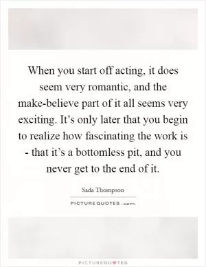 When you start off acting, it does seem very romantic, and the make-believe part of it all seems very exciting. It’s only later that you begin to realize how fascinating the work is - that it’s a bottomless pit, and you never get to the end of it Picture Quote #1