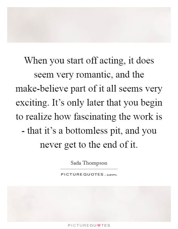 When you start off acting, it does seem very romantic, and the make-believe part of it all seems very exciting. It's only later that you begin to realize how fascinating the work is - that it's a bottomless pit, and you never get to the end of it Picture Quote #1