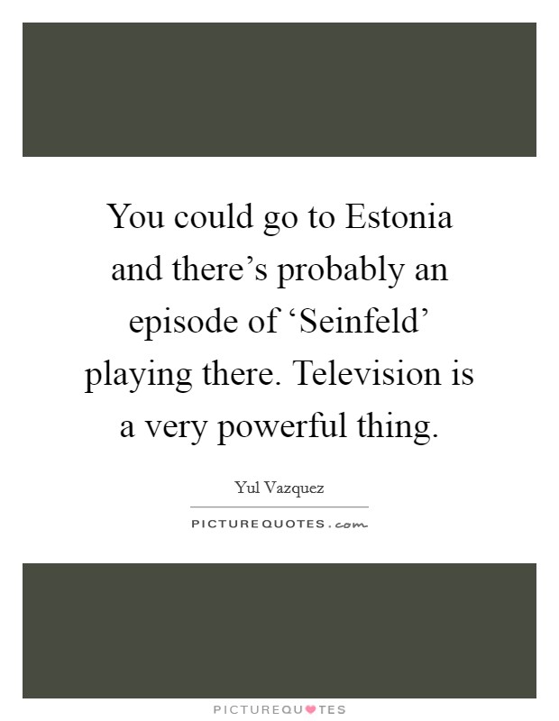 You could go to Estonia and there's probably an episode of ‘Seinfeld' playing there. Television is a very powerful thing Picture Quote #1