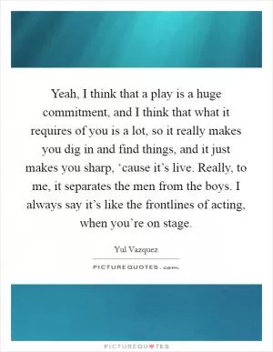 Yeah, I think that a play is a huge commitment, and I think that what it requires of you is a lot, so it really makes you dig in and find things, and it just makes you sharp, ‘cause it’s live. Really, to me, it separates the men from the boys. I always say it’s like the frontlines of acting, when you’re on stage Picture Quote #1