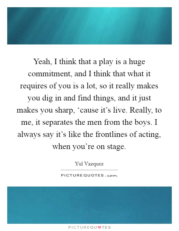 Yeah, I think that a play is a huge commitment, and I think that what it requires of you is a lot, so it really makes you dig in and find things, and it just makes you sharp, ‘cause it's live. Really, to me, it separates the men from the boys. I always say it's like the frontlines of acting, when you're on stage Picture Quote #1