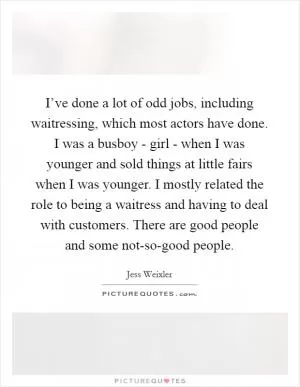 I’ve done a lot of odd jobs, including waitressing, which most actors have done. I was a busboy - girl - when I was younger and sold things at little fairs when I was younger. I mostly related the role to being a waitress and having to deal with customers. There are good people and some not-so-good people Picture Quote #1