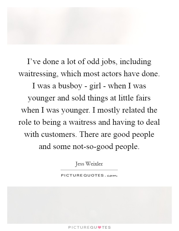 I've done a lot of odd jobs, including waitressing, which most actors have done. I was a busboy - girl - when I was younger and sold things at little fairs when I was younger. I mostly related the role to being a waitress and having to deal with customers. There are good people and some not-so-good people Picture Quote #1