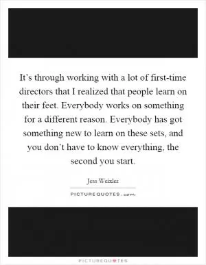 It’s through working with a lot of first-time directors that I realized that people learn on their feet. Everybody works on something for a different reason. Everybody has got something new to learn on these sets, and you don’t have to know everything, the second you start Picture Quote #1