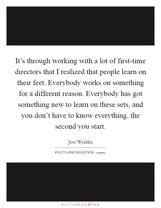 It's through working with a lot of first-time directors that I realized that people learn on their feet. Everybody works on something for a different reason. Everybody has got something new to learn on these sets, and you don't have to know everything, the second you start Picture Quote #1